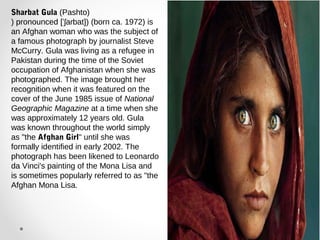 Sharbat Gula (Pashto) 
) pronounced [ˈʃaɾbat]) (born ca. 1972) is 
an Afghan woman who was the subject of 
a famous photograph by journalist Steve 
McCurry. Gula was living as a refugee in 
Pakistan during the time of the Soviet 
occupation of Afghanistan when she was 
photographed. The image brought her 
recognition when it was featured on the 
cover of the June 1985 issue of National 
Geographic Magazine at a time when she 
was approximately 12 years old. Gula 
was known throughout the world simply 
as "the Afghan Girl" until she was 
formally identified in early 2002. The 
photograph has been likened to Leonardo 
da Vinci's painting of the Mona Lisa and 
is sometimes popularly referred to as "the 
Afghan Mona Lisa. 
 