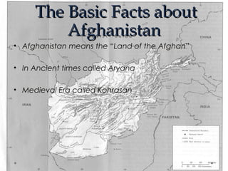 TThhee BBaassiicc FFaaccttss aabboouutt 
AAffgghhaanniissttaann 
• Afghanistan means the “Land of the Afghan” 
• In Ancient times called Aryana 
• Medieval Era called Kohrasan 
 