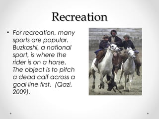 RReeccrreeaattiioonn 
• For recreation, many 
sports are popular. 
Buzkashi, a national 
sport, is where the 
rider is on a horse. 
The object is to pitch 
a dead calf across a 
goal line first. (Qazi, 
2009). 
 