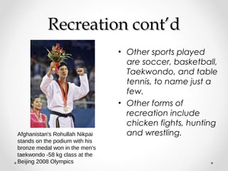 RReeccrreeaattiioonn ccoonntt’’dd 
• Other sports played 
are soccer, basketball, 
Taekwondo, and table 
tennis, to name just a 
few. 
• Other forms of 
recreation include 
chicken fights, hunting 
Afghanistan's Rohullah Nikpai and wrestling. 
stands on the podium with his 
bronze medal won in the men's 
taekwondo -58 kg class at the 
Beijing 2008 Olympics 
 