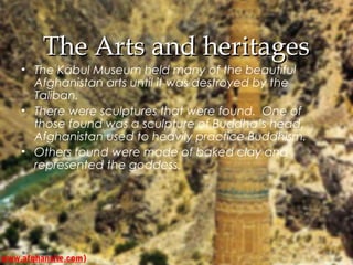 TThhee AArrttss aanndd hheerriittaaggeess 
• The Kabul Museum held many of the beautiful 
Afghanistan arts until it was destroyed by the 
Taliban. 
• There were sculptures that were found. One of 
those found was a sculpture of Buddha’s head. 
Afghanistan used to heavily practice Buddhism. 
• Others found were made of baked clay and 
represented the goddess. 
www.afghansite.com) 
 