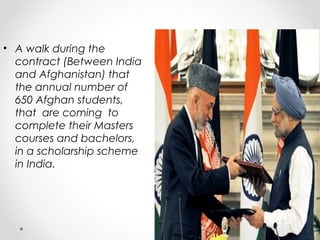 • A walk during the 
contract (Between India 
and Afghanistan) that 
the annual number of 
650 Afghan students, 
that are coming to 
complete their Masters 
courses and bachelors, 
in a scholarship scheme 
in India. 
 