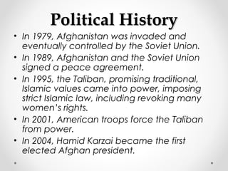 PPoolliittiiccaall HHiissttoorryy 
• In 1979, Afghanistan was invaded and 
eventually controlled by the Soviet Union. 
• In 1989, Afghanistan and the Soviet Union 
signed a peace agreement. 
• In 1995, the Taliban, promising traditional, 
Islamic values came into power, imposing 
strict Islamic law, including revoking many 
women’s rights. 
• In 2001, American troops force the Taliban 
from power. 
• In 2004, Hamid Karzai became the first 
elected Afghan president. 
 