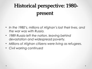 HHiissttoorriiccaall ppeerrssppeeccttiivvee:: 11998800-- 
pprreesseenntt 
• In the 1980’s, millions of Afghan’s lost their lives, and 
the war was with Russia. 
• 1989 Russia left the nation, leaving behind 
devastation and widespread poverty. 
• Millions of Afghan citizens were living as refugees. 
• Civil warring continued 
 