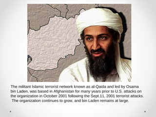 The militant Islamic terrorist network known as al-Qaida and led by Osama 
bin Laden, was based in Afghanistan for many years prior to U.S. attacks on 
the organization in October 2001 following the Sept.11, 2001 terrorist attacks. 
The organization continues to grow, and bin Laden remains at large. 
 