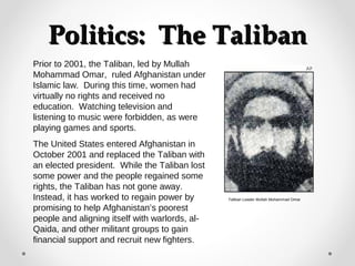PPoolliittiiccss:: TThhee TTaalliibbaann 
Prior to 2001, the Taliban, led by Mullah 
Mohammad Omar, ruled Afghanistan under 
Islamic law. During this time, women had 
virtually no rights and received no 
education. Watching television and 
listening to music were forbidden, as were 
playing games and sports. 
The United States entered Afghanistan in 
October 2001 and replaced the Taliban with 
an elected president. While the Taliban lost 
some power and the people regained some 
rights, the Taliban has not gone away. 
Instead, it has worked to regain power by 
promising to help Afghanistan’s poorest 
people and aligning itself with warlords, al- 
Qaida, and other militant groups to gain 
financial support and recruit new fighters. 
Taliban Leader Mullah Mohammad Omar 
 