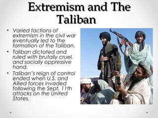 EExxttrreemmiissmm aanndd TThhee 
TTaalliibbaann 
• Varied factions of 
extremism in the civil war 
eventually led to the 
formation of the Taliban. 
• Taliban dictated and 
ruled with brutally cruel, 
and socially oppressive 
hand. 
• Taliban’s reign of control 
ended when U.S. and 
Allied forces invaded 
following the Sept. 11th 
attacks on the United 
States. 
 