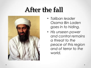 AAfftteerr tthhee ffaallll 
• Taliban leader 
Osama Bin Laden 
goes in to hiding. 
• His unseen power 
and control remains 
a threat to the 
peace of this region 
and of terror to the 
world. 
 