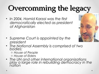 OOvveerrccoommmmiinngg tthhee lleeggaaccyy 
• In 2004, Hamid Karzai was the first 
democratically elected as president 
of Afghanistan 
• Supreme Court is appointed by the 
president 
• The National Assembly is comprised of two 
bodies: 
o House of People 
o House of Elders 
• The UN and other international organizations 
play a large role in rebuilding democracy in the 
nation 
 