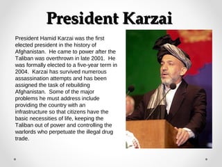 PPrreessiiddeenntt KKaarrzzaaii 
President Hamid Karzai was the first 
elected president in the history of 
Afghanistan. He came to power after the 
Taliban was overthrown in late 2001. He 
was formally elected to a five-year term in 
2004. Karzai has survived numerous 
assassination attempts and has been 
assigned the task of rebuilding 
Afghanistan. Some of the major 
problems he must address include 
providing the country with an 
infrastructure so that citizens have the 
basic necessities of life, keeping the 
Taliban out of power and controlling the 
warlords who perpetuate the illegal drug 
trade. 
 