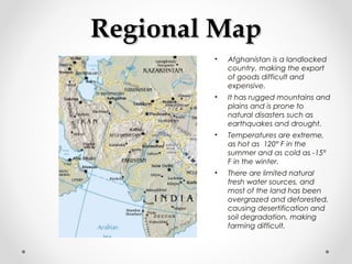 RReeggiioonnaall MMaapp 
• Afghanistan is a landlocked 
country, making the export 
of goods difficult and 
expensive. 
• It has rugged mountains and 
plains and is prone to 
natural disasters such as 
earthquakes and drought. 
• Temperatures are extreme, 
as hot as 120° F in the 
summer and as cold as -15° 
F in the winter. 
• There are limited natural 
fresh water sources, and 
most of the land has been 
overgrazed and deforested, 
causing desertification and 
soil degradation, making 
farming difficult. 
 