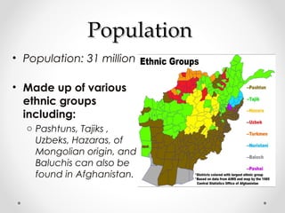 PPooppuullaattiioonn 
• Population: 31 million 
• Made up of various 
ethnic groups 
including: 
o Pashtuns, Tajiks , 
Uzbeks, Hazaras, of 
Mongolian origin, and 
Baluchis can also be 
found in Afghanistan. 
 
