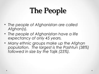 TThhee PPeeooppllee 
• The people of Afghanistan are called 
Afghan(s). 
• The people of Afghanistan have a life 
expectancy of only 45 years. 
• Many ethnic groups make up the Afghan 
population. The largest is the Pashtun (38%) 
followed in size by the Tajik (25%). 
 