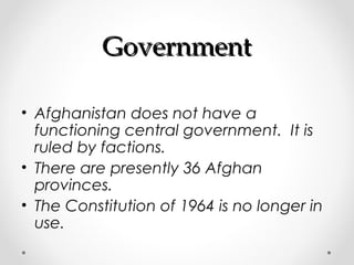 GGoovveerrnnmmeenntt 
• Afghanistan does not have a 
functioning central government. It is 
ruled by factions. 
• There are presently 36 Afghan 
provinces. 
• The Constitution of 1964 is no longer in 
use. 
 