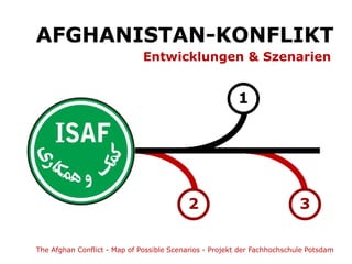AFGHANISTAN-KONFLIKT
                              Entwicklungen & Szenarien


                                                         1




                                          2                               3

The Afghan Conflict - Map of Possible Scenarios - Projekt der Fachhochschule Potsdam
 