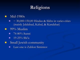 Religions Mid-1980s ~ 30,000-150,00 Hindus & Sikhs in varies cities (mainly Jalalabad, Kabul, & Kandahar) 99% Muslim  74-80% Sunni 19-25% Shi’a Small Jewish community  Last one is Zablon Simintov  