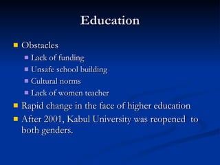 Education Obstacles Lack of funding Unsafe school building  Cultural norms  Lack of women teacher  Rapid change in the face of higher education After 2001, Kabul University was reopened  to both genders.  