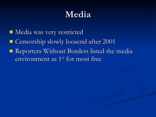 Media Media was very restricted  Censorship slowly loosend after 2001  Reporters Without Borders listed the media environment as 1 st  for most free 
