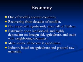 Economy One of world’s poorest countries. Recovering from decades of conflict. Has improved significantly since fall of Taliban. Extremely poor, landlocked, and highly dependant on foreign aid, agriculture, and trade with neighboring countries. Main source of income is agriculture. Industry based on agriculture and pastoral raw materials. 