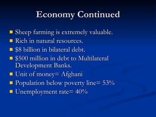 Economy Continued Sheep farming is extremely valuable. Rich in natural resources. $8 billion in bilateral debt. $500 million in debt to Multilateral Development Banks. Unit of money= Afghani Population below poverty line= 53% Unemployment rate= 40% 