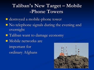 Taliban's New Target – Mobile -Phone Towers  destroyed a mobile-phone tower No telephone signals during the evening and overnight  Taliban want to damage economy  Mobile networks are  important for  ordinary Afghans  