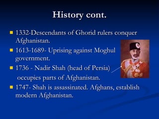History cont. 1332-Descendants of Ghorid rulers conquer Afghanistan.  1613-1689- Uprising against Moghul government. 1736 - Nadir Shah (head of Persia)   occupies parts of Afghanistan. 1747- Shah is assassinated. Afghans, establish modern Afghanistan.  