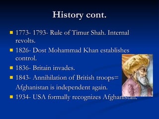 History cont. 1773- 1793- Rule of Timur Shah. Internal revolts. 1826- Dost Mohammad Khan establishes control.  1836- Britain invades. 1843- Annihilation of British troops=  Afghanistan is independent again. 1934- USA formally recognizes Afghanistan. 