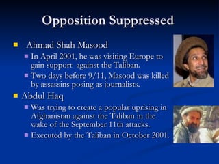 Opposition Suppressed  Ahmad Shah Masood  In April 2001, he was visiting Europe to gain support  against the Taliban. Two days before 9/11, Masood was killed by assassins posing as journalists.  Abdul Haq  Was trying to create a popular uprising in Afghanistan against the Taliban in the wake of the September 11th attacks.  Executed by the Taliban in October 2001. 