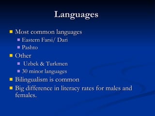 Languages  Most common languages Eastern Farsi/ Dari  Pashto  Other  Uzbek & Turkmen  30 minor languages  Bilingualism is common Big difference in literacy rates for males and females. 