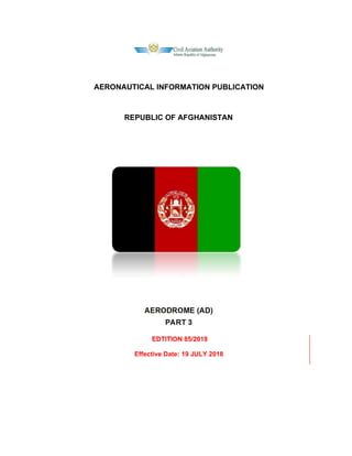 AERONAUTICAL INFORMATION PUBLICATION
REPUBLIC OF AFGHANISTAN
AERODROME (AD)
PART 3
EDTITION 85/2018
Effective Date: 19 JULY 2018
 