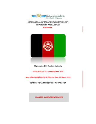 AERONAUTICAL INFORMATION PUBLICATION (AIP)
REPUBLIC OF AFGHANISTAN
EDITION 84
Afghanistan Civil Aviation Authority
EFFECTIVE DATE : 01 FEBRURAY 2018
Next AIRAC AMDT 001/2018 Effective Date: 29 March 2018
CONSULT NOTAM FOR LATEST INFORMATION
CHANGES & AMENDMENTS IN RED
 