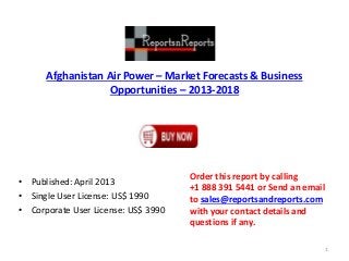 Afghanistan Air Power – Market Forecasts & Business
Opportunities – 2013-2018
• Published: April 2013
• Single User License: US$ 1990
• Corporate User License: US$ 3990
Order this report by calling
+1 888 391 5441 or Send an email
to sales@reportsandreports.com
with your contact details and
questions if any.
1
 