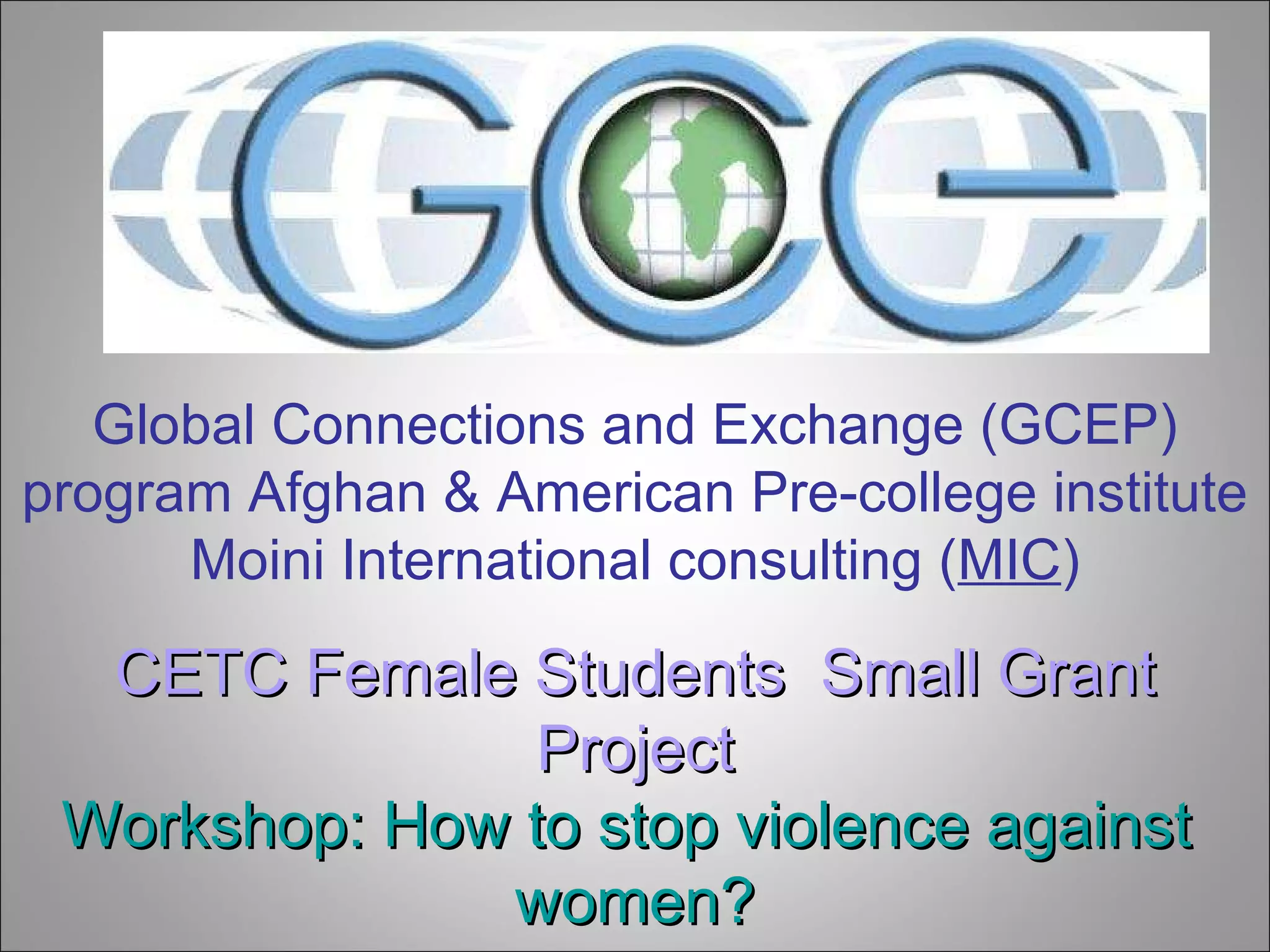 Global Connections and Exchange (GCEP) program Afghan & American Pre-college institute Moini International consulting ( MIC ) CETC Female Students  Small Grant Project Workshop: How to stop violence against   women? 