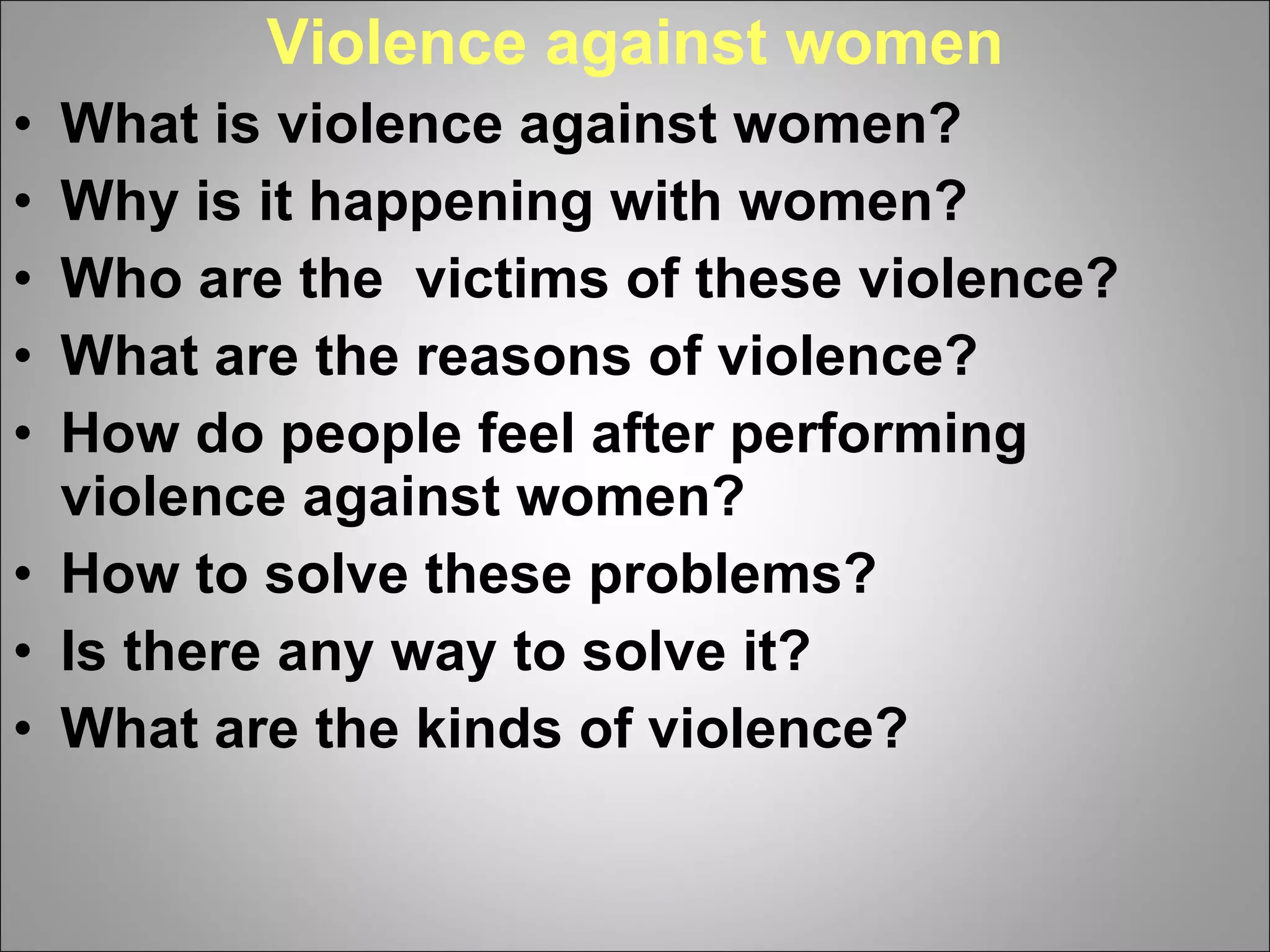 Violence against women What is violence against women? Why is it happening with women? Who are the  victims of these violence?  What are the reasons of violence? How do people feel after performing violence against women? How to solve these problems? Is there any way to solve it? What are the kinds of violence? 