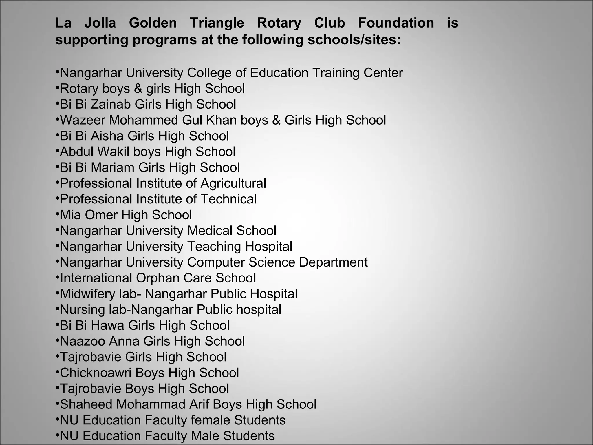 La Jolla Golden Triangle Rotary Club Foundation is supporting programs at the following schools/sites:  Nangarhar University College of Education Training Center  Rotary boys & girls High School Bi Bi Zainab Girls High School Wazeer Mohammed Gul Khan boys & Girls High School Bi Bi Aisha Girls High School Abdul Wakil boys High School Bi Bi Mariam Girls High School Professional Institute of Agricultural  Professional Institute of Technical  Mia Omer High School Nangarhar University Medical School Nangarhar University Teaching Hospital Nangarhar University Computer Science Department International Orphan Care School Midwifery lab- Nangarhar Public Hospital  Nursing lab-Nangarhar Public hospital  Bi Bi Hawa Girls High School Naazoo Anna Girls High School Tajrobavie Girls High School Chicknoawri Boys High School Tajrobavie Boys High School Shaheed Mohammad Arif Boys High School NU Education Faculty female Students NU Education Faculty Male Students  