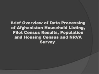 Brief Overview of Data Processing
of Afghanistan Household Listing,
Pilot Census Results, Population
and Housing Census and NRVA
Survey
 