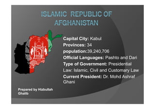 Prepared by Hizbullah
Ghalib
Capital City: Kabul
Provinces: 34
population:39,240,706
Official Languages: Pashto and Dari
Type of Government: Presidential
Law: Islamic, Civil and Customary Law
Current President: Dr. Mohd Ashraf
Ghani
 