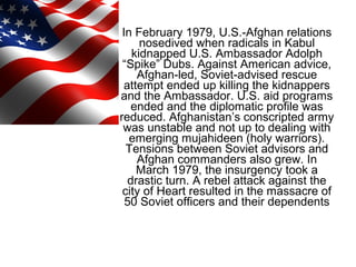 In February 1979, U.S.-Afghan relations
nosedived when radicals in Kabul
kidnapped U.S. Ambassador Adolph
“Spike” Dubs. Against American advice,
Afghan-led, Soviet-advised rescue
attempt ended up killing the kidnappers
and the Ambassador. U.S. aid programs
ended and the diplomatic profile was
reduced. Afghanistan’s conscripted army
was unstable and not up to dealing with
emerging mujahideen (holy warriors).
Tensions between Soviet advisors and
Afghan commanders also grew. In
March 1979, the insurgency took a
drastic turn. A rebel attack against the
city of Heart resulted in the massacre of
50 Soviet officers and their dependents
 