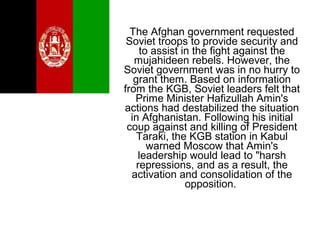 The Afghan government requested
Soviet troops to provide security and
to assist in the fight against the
mujahideen rebels. However, the
Soviet government was in no hurry to
grant them. Based on information
from the KGB, Soviet leaders felt that
Prime Minister Hafizullah Amin's
actions had destabilized the situation
in Afghanistan. Following his initial
coup against and killing of President
Taraki, the KGB station in Kabul
warned Moscow that Amin's
leadership would lead to "harsh
repressions, and as a result, the
activation and consolidation of the
opposition.
 