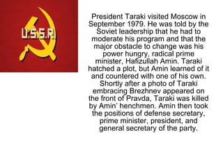 President Taraki visited Moscow in
September 1979. He was told by the
Soviet leadership that he had to
moderate his program and that the
major obstacle to change was his
power hungry, radical prime
minister, Hafizullah Amin. Taraki
hatched a plot, but Amin learned of it
and countered with one of his own.
Shortly after a photo of Taraki
embracing Brezhnev appeared on
the front of Pravda, Taraki was killed
by Amin’ henchmen. Amin then took
the positions of defense secretary,
prime minister, president, and
general secretary of the party.
 