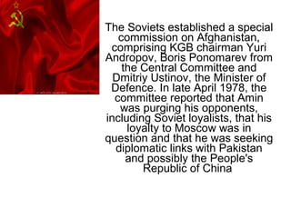 The Soviets established a special
commission on Afghanistan,
comprising KGB chairman Yuri
Andropov, Boris Ponomarev from
the Central Committee and
Dmitriy Ustinov, the Minister of
Defence. In late April 1978, the
committee reported that Amin
was purging his opponents,
including Soviet loyalists, that his
loyalty to Moscow was in
question and that he was seeking
diplomatic links with Pakistan
and possibly the People's
Republic of China
 