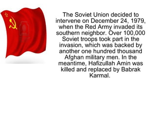 The Soviet Union decided to
intervene on December 24, 1979,
when the Red Army invaded its
southern neighbor. Over 100,000
Soviet troops took part in the
invasion, which was backed by
another one hundred thousand
Afghan military men. In the
meantime, Hafizullah Amin was
killed and replaced by Babrak
Karmal.
 