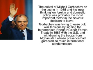 The arrival of Mikhail Gorbachev on
the scene in 1985 and his 'new
thinking' on foreign and domestic
policy was probably the most
important factor in the Soviets'
decision to leave.
Gorbachev was trying to ease cold
war tensions by signing the
Intermediate-Range Nuclear Forces
Treaty in 1987 with the U.S. and
withdrawing the troops from
Afghanistan whose presence had
garnered so much international
condemnation.
 