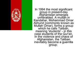In 1994 the most significant
group in present-day
Afghanistan emerges
unheralded. A mullah in
Kandahar, Mohammad Omar
Akhund (commonly known as
Mullah Omar), forms a group
which he calls Taliban,
meaning 'students' - in this
case students of the Qur'an.
In the violence and chaos of
Afghanistan, the Taliban
inevitably become a guerrilla
group;
 