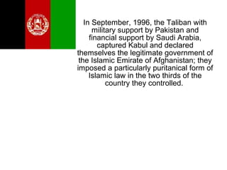 In September, 1996, the Taliban with
military support by Pakistan and
financial support by Saudi Arabia,
captured Kabul and declared
themselves the legitimate government of
the Islamic Emirate of Afghanistan; they
imposed a particularly puritanical form of
Islamic law in the two thirds of the
country they controlled.
 