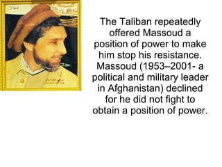 The Taliban repeatedly
offered Massoud a
position of power to make
him stop his resistance.
Massoud (1953–2001- a
political and military leader
in Afghanistan) declined
for he did not fight to
obtain a position of power.
 