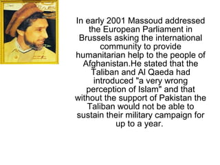 In early 2001 Massoud addressed
the European Parliament in
Brussels asking the international
community to provide
humanitarian help to the people of
Afghanistan.He stated that the
Taliban and Al Qaeda had
introduced "a very wrong
perception of Islam" and that
without the support of Pakistan the
Taliban would not be able to
sustain their military campaign for
up to a year.
 