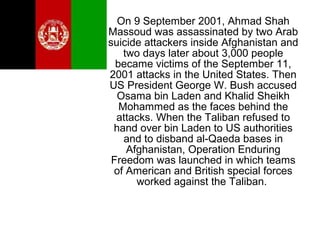 On 9 September 2001, Ahmad Shah
Massoud was assassinated by two Arab
suicide attackers inside Afghanistan and
two days later about 3,000 people
became victims of the September 11,
2001 attacks in the United States. Then
US President George W. Bush accused
Osama bin Laden and Khalid Sheikh
Mohammed as the faces behind the
attacks. When the Taliban refused to
hand over bin Laden to US authorities
and to disband al-Qaeda bases in
Afghanistan, Operation Enduring
Freedom was launched in which teams
of American and British special forces
worked against the Taliban.
 