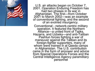 U.S. air attacks began on October 7,
2001. Operation Enduring Freedom has
had two phases in its war in
Afghanistan. The first—from October
2001 to March 2002—was an example
of conventional fighting, and the second
of an evolved insurgency.
Conventional - network-centric military
operation. It featured the Northern
Alliance—a united front of Tajiks,
Hazarra, and Uzbeks—and anti-Taliban
Pashtun forces fighting a war of
maneuver against the Taliban and its
foreign-fighter supporters, many of
whom were trained in al Qaeda camps
in Afghanistan. The U.S. contribution
came in the form of airpower and advice
from Special Operations Forces and the
Central Intelligence Agency paramilitary
personnel
 