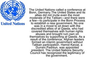 The United Nations called a conference at
Bonn, Germany.The United States and its
allies did not invite even the most
moderate of the Taliban—and there were
a few—to participate in the Bonn Process
to establish a new government. No one
was in a mood to sit down with the
discredited allies of al Qaeda, who had
covered themselves with human rights
abuses and brought ruin own on
themselves by supporting al Qaeda. As a
result of the conference, Afghan leaders
formed an interim government without
Taliban participation. Hamid Karzai, a
Durrani Pashtun, was appointed
president. The United Nations Security
Council has recognized the legitimacy of
the government.
 